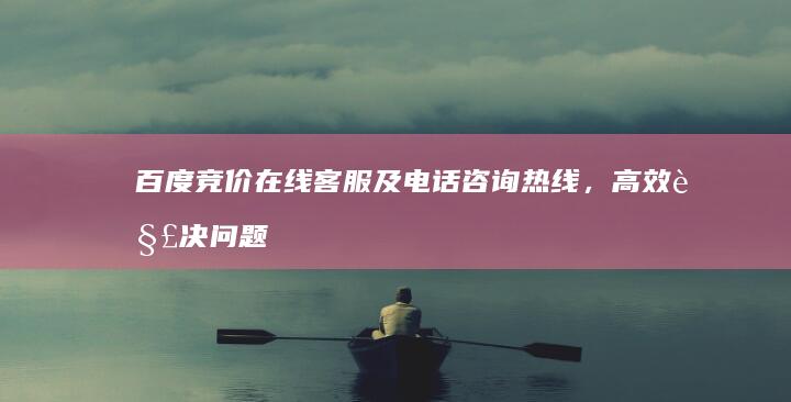 百度竞价在线客服及电话咨询热线，高效解决问题